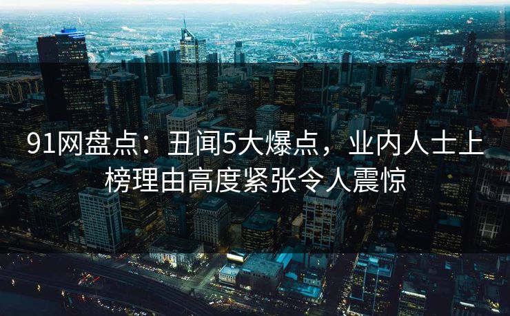 91网盘点:丑闻5大爆点,业内人士上榜理由高度紧张令人震惊 91网盘点:丑闻5大爆点,业内人士上榜理由高度紧张令人震惊
