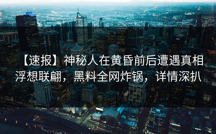 【速报】神秘人在黄昏前后遭遇真相 浮想联翩，黑料全网炸锅，详情深扒
