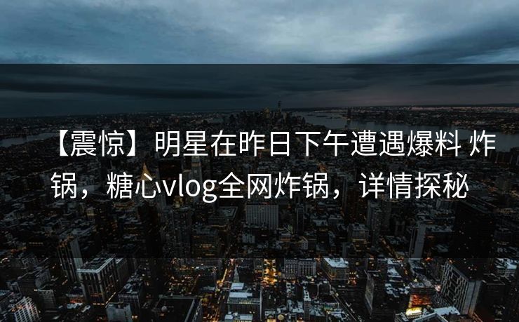 【震惊】明星在昨日下午遭遇爆料 炸锅,糖心vlog全网炸锅,详情探秘 【震惊】明星在昨日下午遭遇爆料 炸锅,糖心vlog全网炸锅,详情探秘