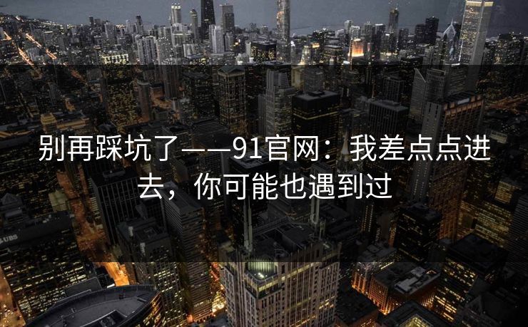 别再踩坑了——91官网:我差点点进去,你可能也遇到过 别再踩坑了——91官网:我差点点进去,你可能也遇到过