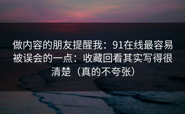 做内容的朋友提醒我：91在线最容易被误会的一点：收藏回看其实写得很清楚（真的不夸张）