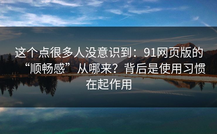 这个点很多人没意识到：91网页版的“顺畅感”从哪来？背后是使用习惯在起作用