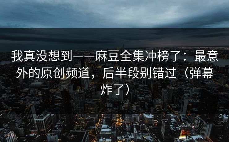 我真没想到——麻豆全集冲榜了：最意外的原创频道，后半段别错过（弹幕炸了）
