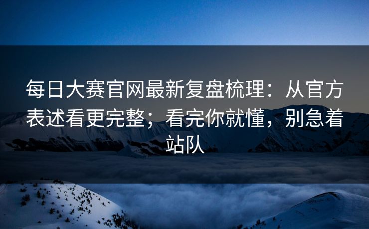 每日大赛官网最新复盘梳理：从官方表述看更完整；看完你就懂，别急着站队