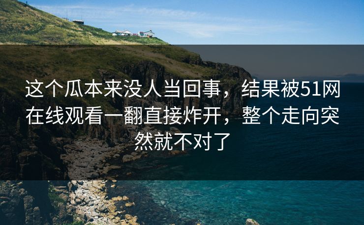 这个瓜本来没人当回事，结果被51网在线观看一翻直接炸开，整个走向突然就不对了