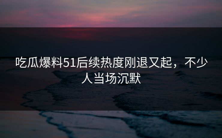 吃瓜爆料51后续热度刚退又起,不少人当场沉默 吃瓜爆料51后续热度刚退又起,不少人当场沉默