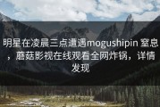明星在凌晨三点遭遇mogushipin 窒息，蘑菇影视在线观看全网炸锅，详情发现