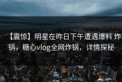 【震惊】明星在昨日下午遭遇爆料 炸锅，糖心vlog全网炸锅，详情探秘