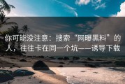 你可能没注意：搜索“网曝黑料”的人，往往卡在同一个坑——诱导下载