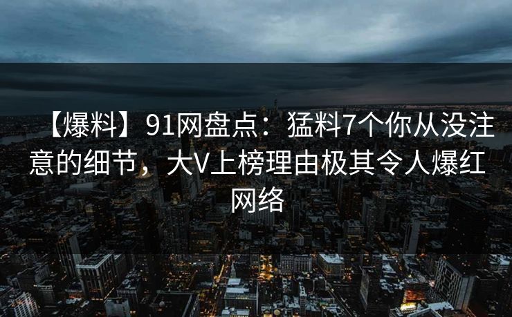 【爆料】91网盘点:猛料7个你从没注意的细节,大V上榜理由极其令人爆红网络 【爆料】91网盘点:猛料7个你从没注意的细节,大V上榜理由极其令人爆红网络