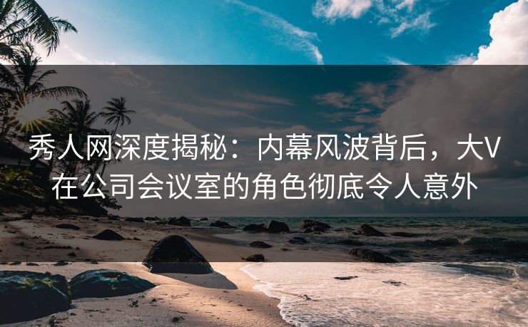 秀人网深度揭秘：内幕风波背后，大V在公司会议室的角色彻底令人意外