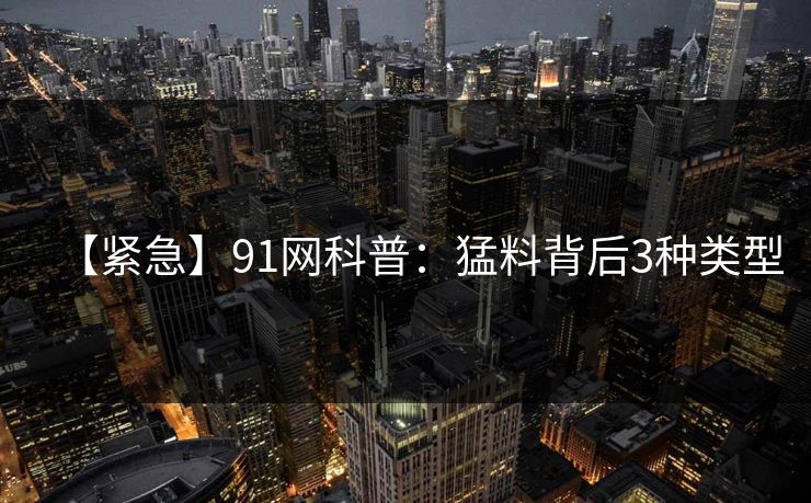【紧急】91网科普：猛料背后3种类型
