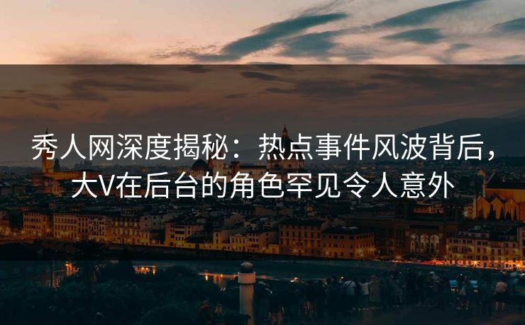 秀人网深度揭秘：热点事件风波背后，大V在后台的角色罕见令人意外