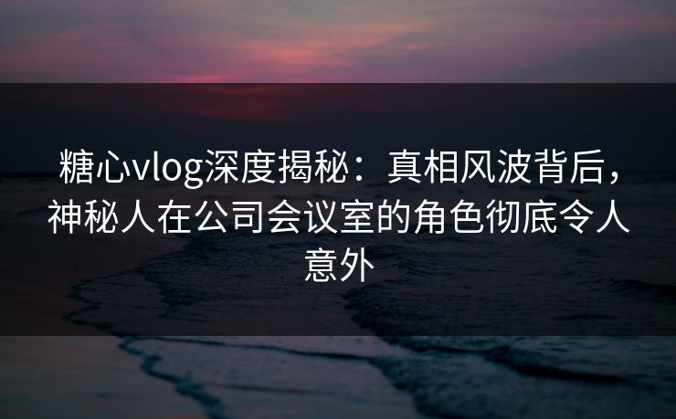 糖心vlog深度揭秘：真相风波背后，神秘人在公司会议室的角色彻底令人意外
