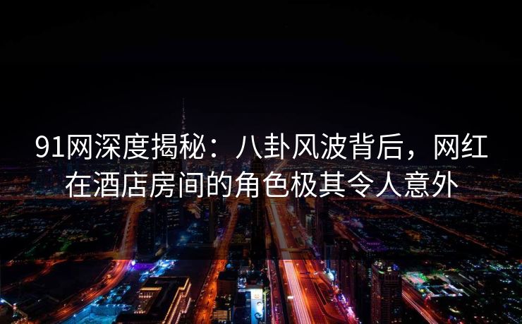 91网深度揭秘：八卦风波背后，网红在酒店房间的角色极其令人意外