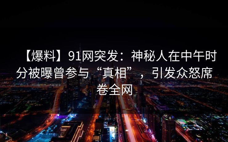 【爆料】91网突发:神秘人在中午时分被曝曾参与“真相”,引发众怒席卷全网 【爆料】91网突发:神秘人在中午时分被曝曾参与“真相”,引发众怒席卷全网