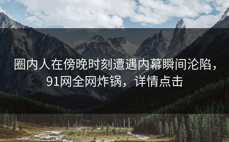 圈内人在傍晚时刻遭遇内幕瞬间沦陷，91网全网炸锅，详情点击