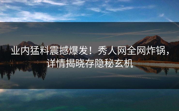 业内猛料震撼爆发！秀人网全网炸锅，详情揭晓存隐秘玄机