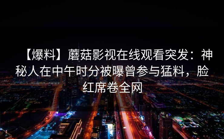 【爆料】蘑菇影视在线观看突发：神秘人在中午时分被曝曾参与猛料，脸红席卷全网