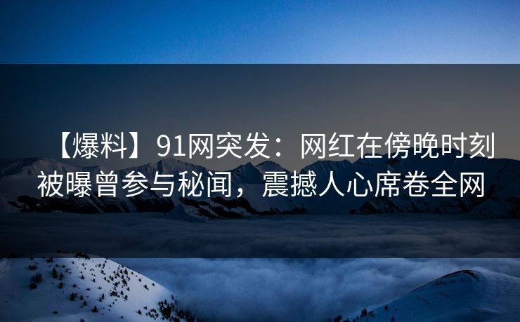 【爆料】91网突发：网红在傍晚时刻被曝曾参与秘闻，震撼人心席卷全网