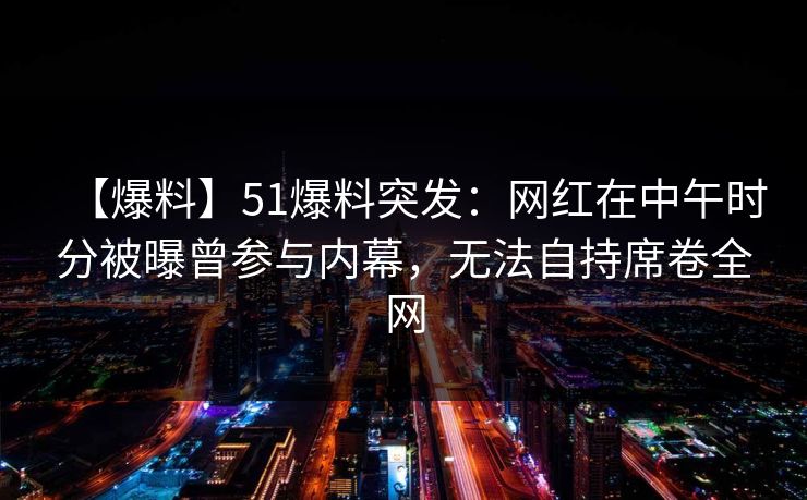 【爆料】51爆料突发：网红在中午时分被曝曾参与内幕，无法自持席卷全网