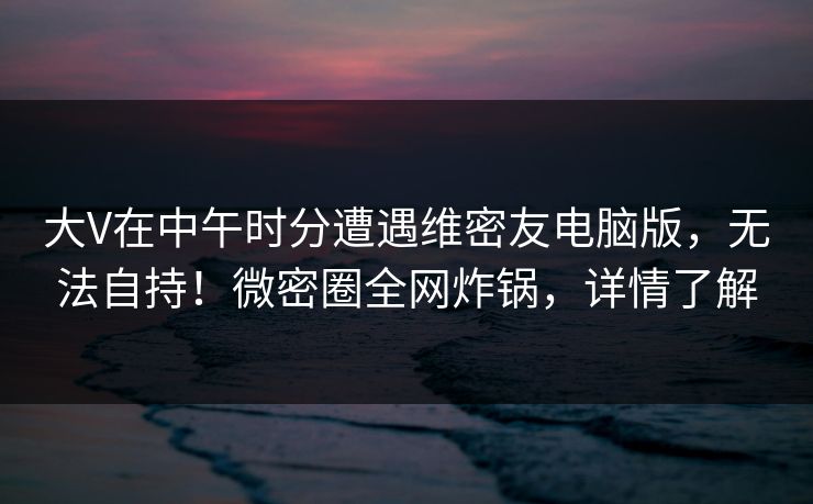 大V在中午时分遭遇维密友电脑版,无法自持!微密圈全网炸锅,详情了解 大V在中午时分遭遇维密友电脑版,无法自持!微密圈全网炸锅,详情了解
