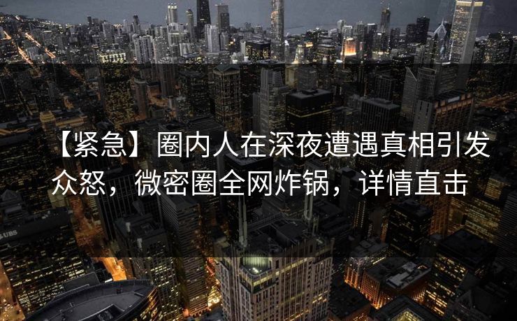 【紧急】圈内人在深夜遭遇真相引发众怒,微密圈全网炸锅,详情直击 【紧急】圈内人在深夜遭遇真相引发众怒,微密圈全网炸锅,详情直击