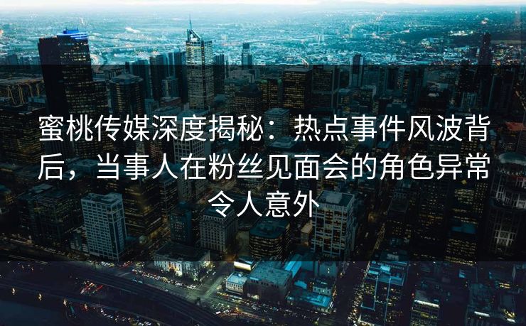 蜜桃传媒深度揭秘：热点事件风波背后，当事人在粉丝见面会的角色异常令人意外