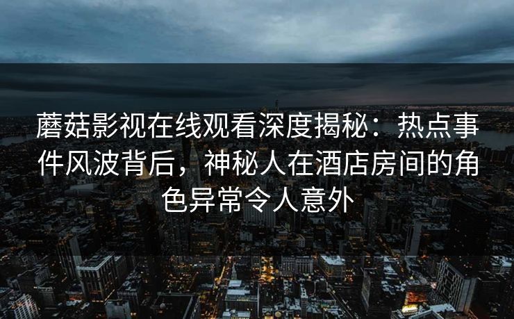 蘑菇影视在线观看深度揭秘：热点事件风波背后，神秘人在酒店房间的角色异常令人意外