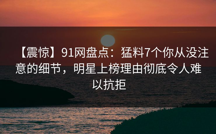 【震惊】91网盘点:猛料7个你从没注意的细节,明星上榜理由彻底令人难以抗拒 【震惊】91网盘点:猛料7个你从没注意的细节,明星上榜理由彻底令人难以抗拒