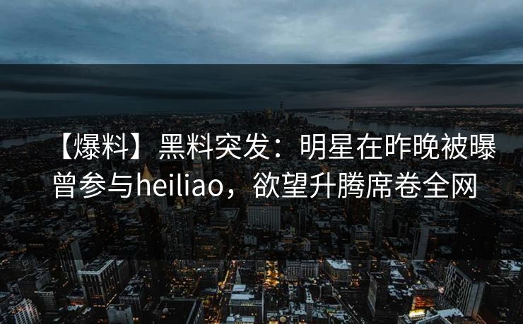 【爆料】黑料突发：明星在昨晚被曝曾参与heiliao，欲望升腾席卷全网