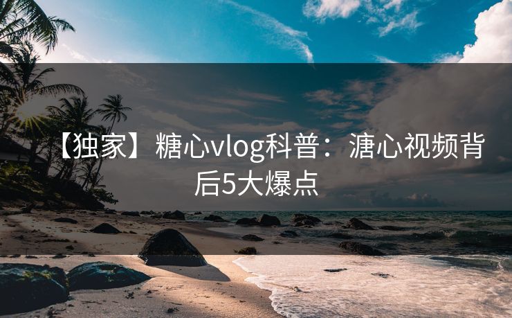 【独家】糖心vlog科普：溏心视频背后5大爆点