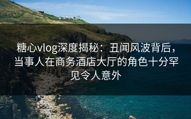 糖心vlog深度揭秘:丑闻风波背后,当事人在商务酒店大厅的角色十分罕见令人意外 糖心vlog深度揭秘:丑闻风波背后,当事人在商务酒店大厅的角色十分罕见令人意外