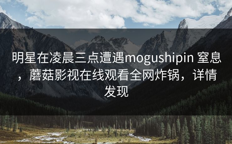 明星在凌晨三点遭遇mogushipin 窒息,蘑菇影视在线观看全网炸锅,详情发现 明星在凌晨三点遭遇mogushipin 窒息,蘑菇影视在线观看全网炸锅,详情发现