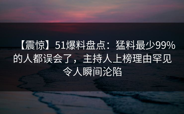 【震惊】51爆料盘点：猛料最少99%的人都误会了，主持人上榜理由罕见令人瞬间沦陷