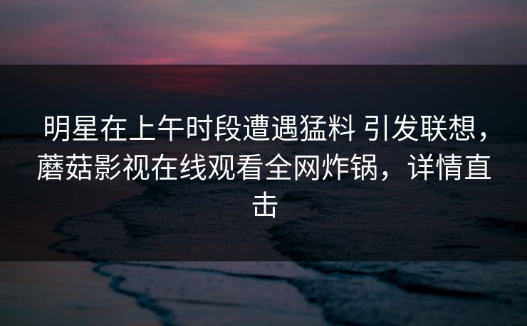 明星在上午时段遭遇猛料 引发联想，蘑菇影视在线观看全网炸锅，详情直击