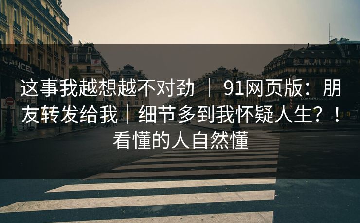 这事我越想越不对劲 ｜ 91网页版：朋友转发给我｜细节多到我怀疑人生？！看懂的人自然懂