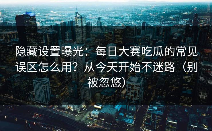 隐藏设置曝光：每日大赛吃瓜的常见误区怎么用？从今天开始不迷路（别被忽悠）